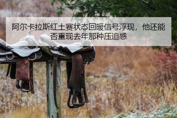 阿尔卡拉斯红土赛状态回暖信号浮现，他还能否重现去年那种压迫感